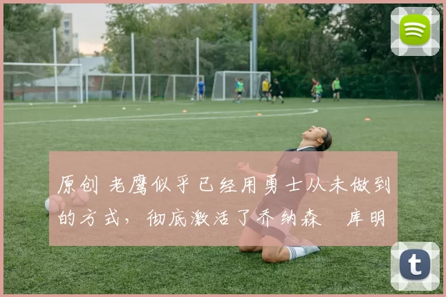 原创 老鹰似乎已经用勇士从未做到的方式,彻底激活了乔纳森・库明加