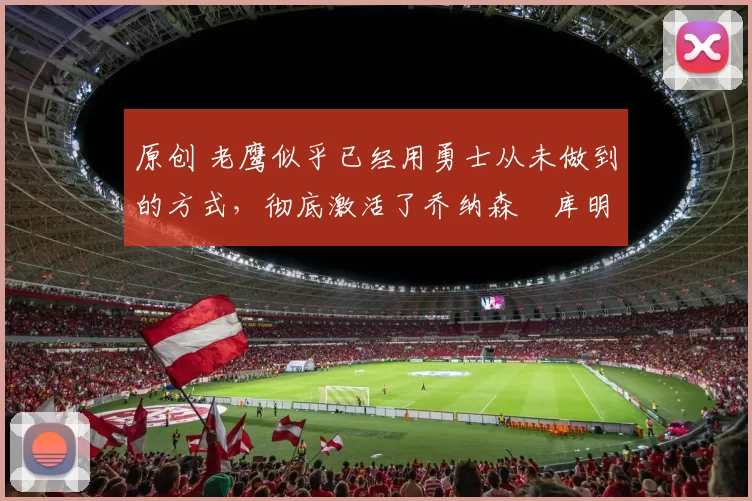 原创 老鹰似乎已经用勇士从未做到的方式，彻底激活了乔纳森・库明加