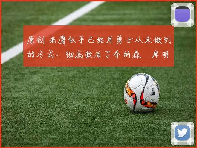 原创 老鹰似乎已经用勇士从未做到的方式，彻底激活了乔纳森・库明加