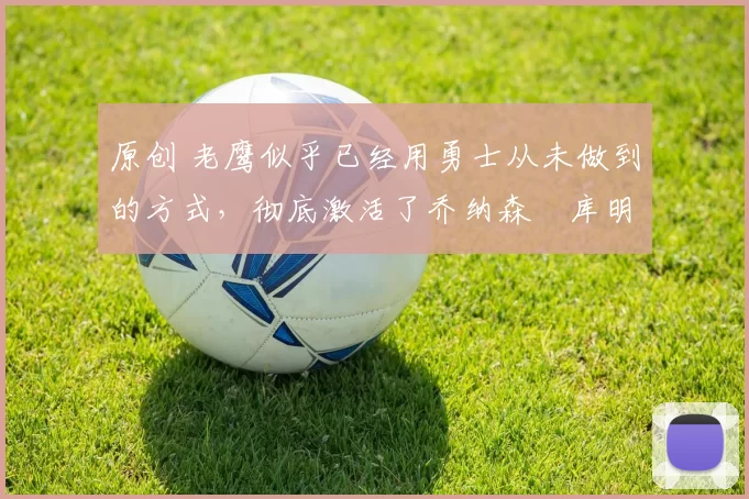 原创 老鹰似乎已经用勇士从未做到的方式，彻底激活了乔纳森・库明加