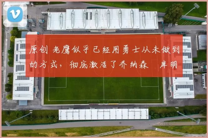 原创 老鹰似乎已经用勇士从未做到的方式，彻底激活了乔纳森・库明加