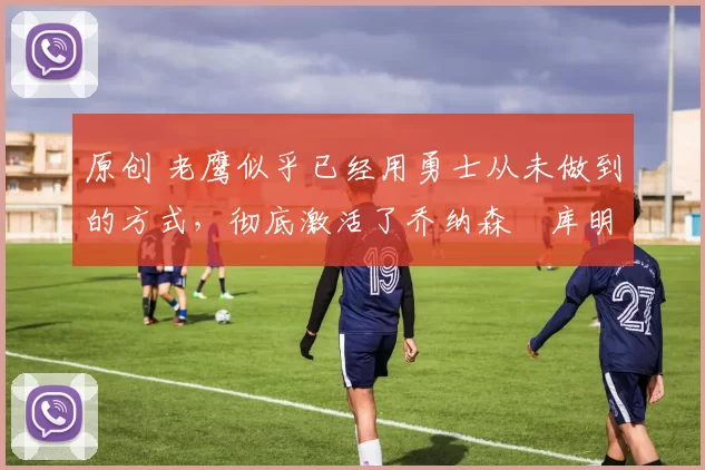 原创 老鹰似乎已经用勇士从未做到的方式，彻底激活了乔纳森・库明加