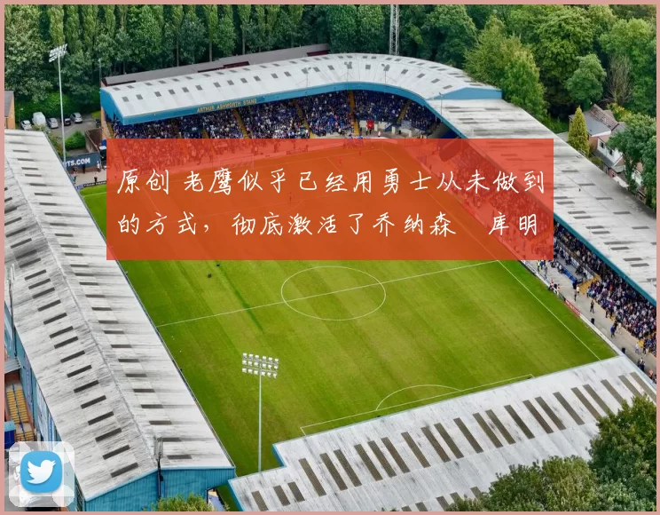 原创 老鹰似乎已经用勇士从未做到的方式，彻底激活了乔纳森・库明加