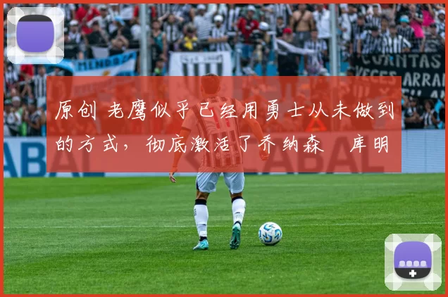 原创 老鹰似乎已经用勇士从未做到的方式,彻底激活了乔纳森・库明加