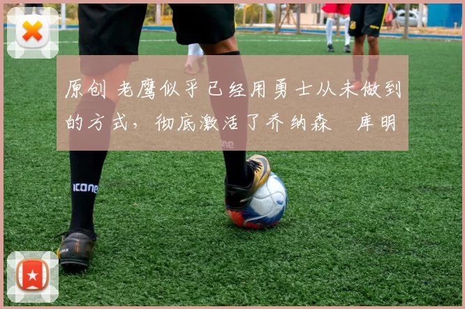 原创 老鹰似乎已经用勇士从未做到的方式，彻底激活了乔纳森・库明加