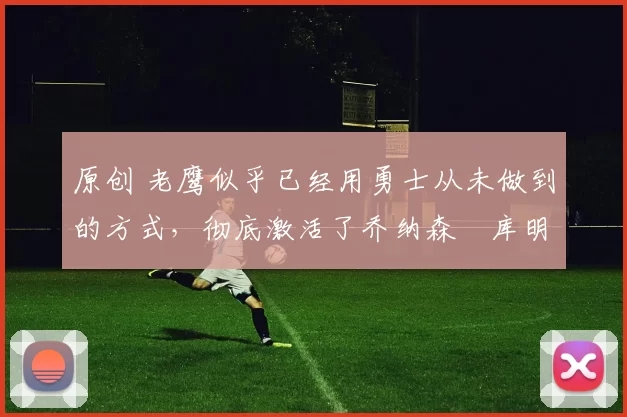 原创 老鹰似乎已经用勇士从未做到的方式,彻底激活了乔纳森・库明加