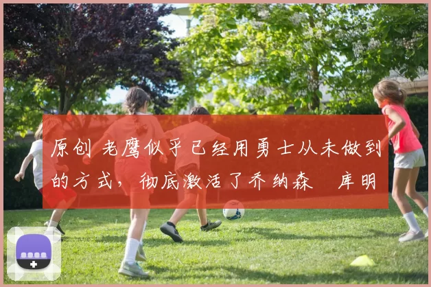 原创 老鹰似乎已经用勇士从未做到的方式，彻底激活了乔纳森・库明加