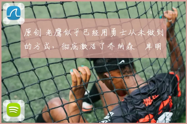 原创 老鹰似乎已经用勇士从未做到的方式,彻底激活了乔纳森・库明加