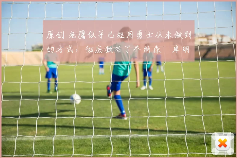 原创 老鹰似乎已经用勇士从未做到的方式，彻底激活了乔纳森・库明加