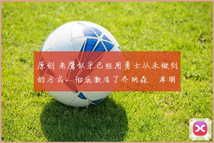 原创 老鹰似乎已经用勇士从未做到的方式，彻底激活了乔纳森・库明加