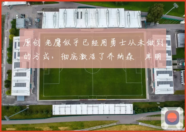 原创 老鹰似乎已经用勇士从未做到的方式,彻底激活了乔纳森・库明加