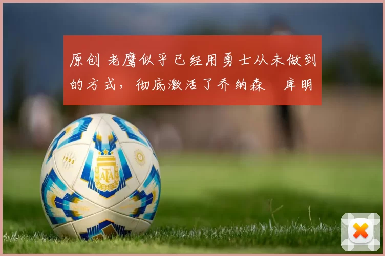 原创 老鹰似乎已经用勇士从未做到的方式,彻底激活了乔纳森・库明加