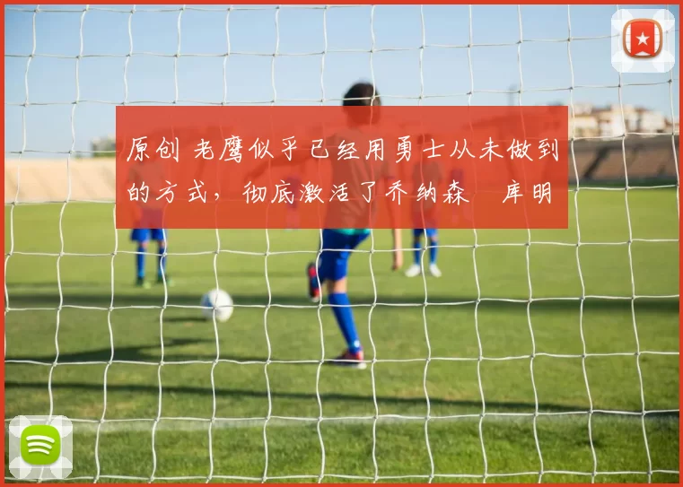 原创 老鹰似乎已经用勇士从未做到的方式，彻底激活了乔纳森・库明加