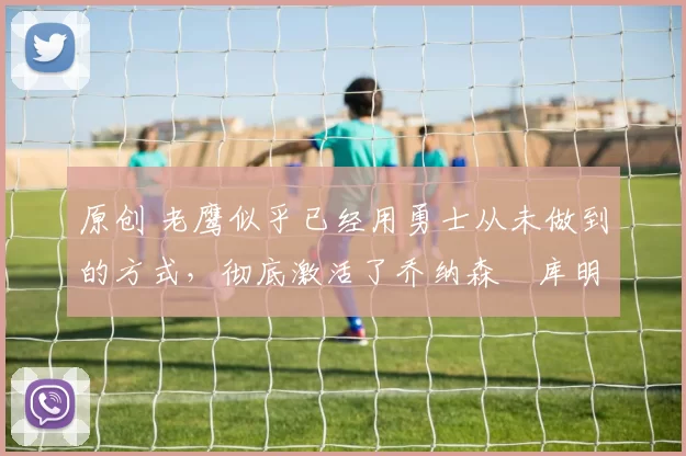 原创 老鹰似乎已经用勇士从未做到的方式，彻底激活了乔纳森・库明加