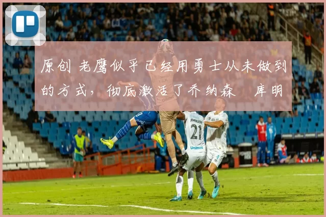 原创 老鹰似乎已经用勇士从未做到的方式,彻底激活了乔纳森・库明加