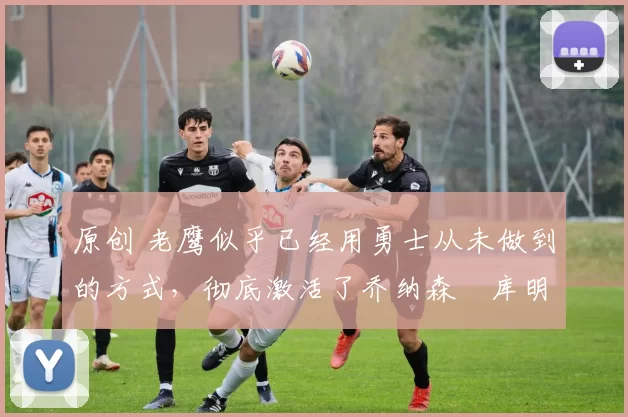 原创 老鹰似乎已经用勇士从未做到的方式,彻底激活了乔纳森・库明加