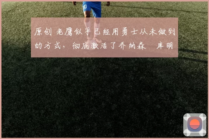 原创 老鹰似乎已经用勇士从未做到的方式,彻底激活了乔纳森・库明加