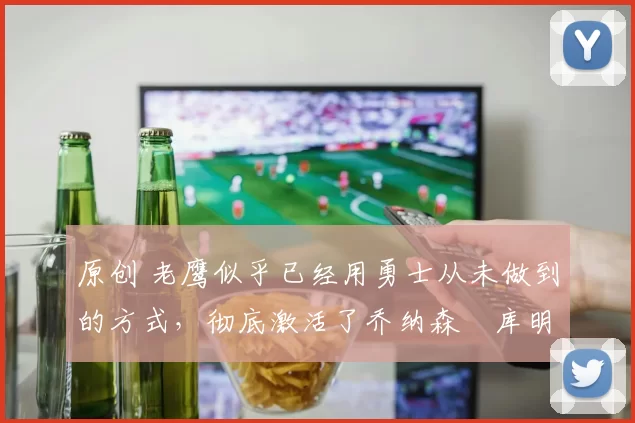 原创 老鹰似乎已经用勇士从未做到的方式,彻底激活了乔纳森・库明加