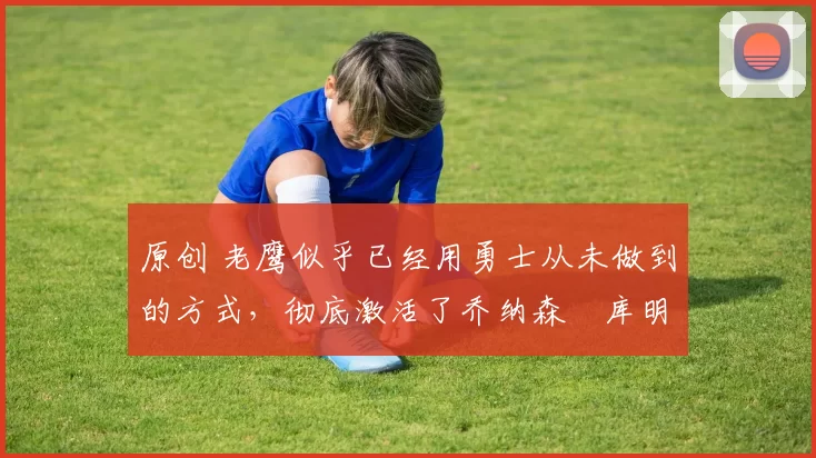 原创 老鹰似乎已经用勇士从未做到的方式,彻底激活了乔纳森・库明加