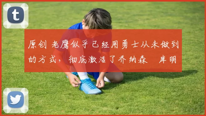 原创 老鹰似乎已经用勇士从未做到的方式，彻底激活了乔纳森・库明加