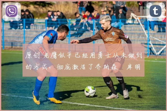 原创 老鹰似乎已经用勇士从未做到的方式,彻底激活了乔纳森・库明加