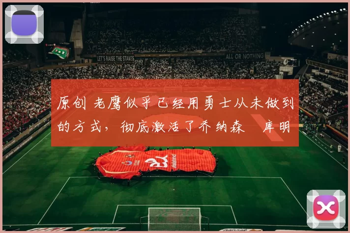 原创 老鹰似乎已经用勇士从未做到的方式，彻底激活了乔纳森・库明加