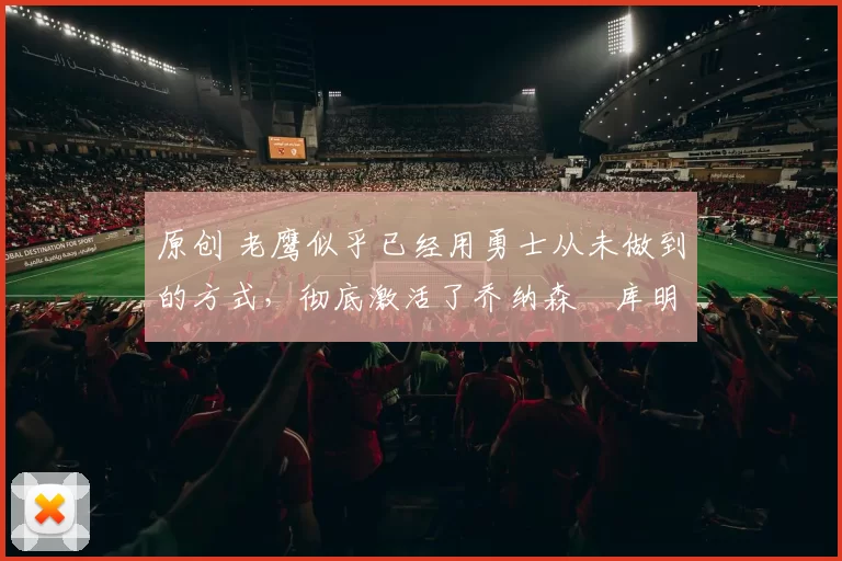 原创 老鹰似乎已经用勇士从未做到的方式,彻底激活了乔纳森・库明加