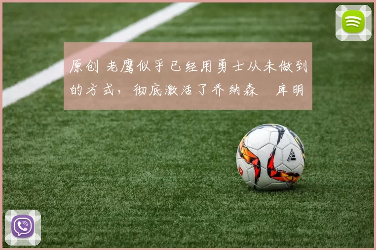 原创 老鹰似乎已经用勇士从未做到的方式，彻底激活了乔纳森・库明加