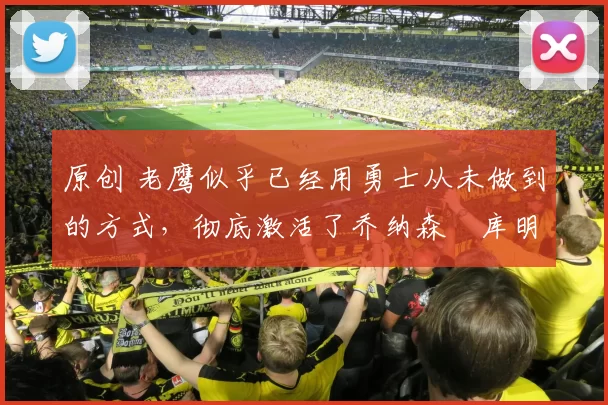 原创 老鹰似乎已经用勇士从未做到的方式，彻底激活了乔纳森・库明加