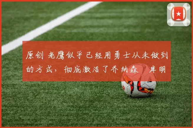 原创 老鹰似乎已经用勇士从未做到的方式，彻底激活了乔纳森・库明加