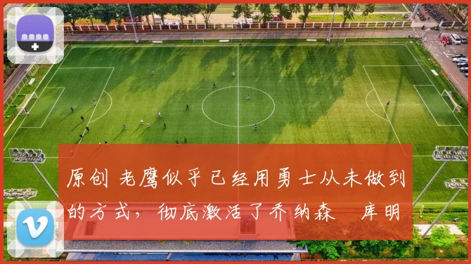 原创 老鹰似乎已经用勇士从未做到的方式,彻底激活了乔纳森・库明加