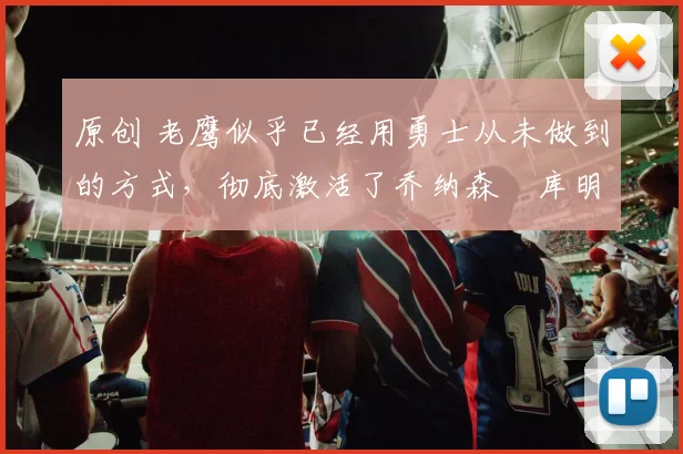 原创 老鹰似乎已经用勇士从未做到的方式,彻底激活了乔纳森・库明加