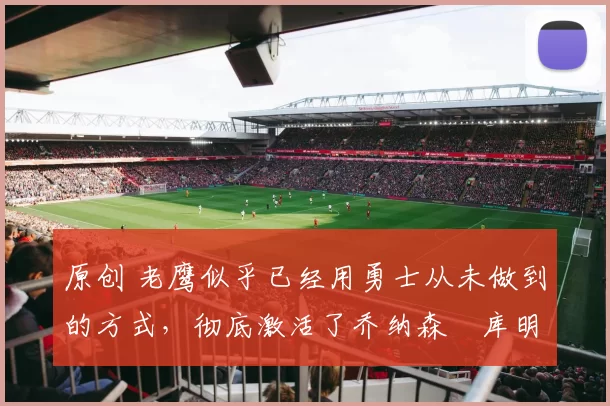 原创 老鹰似乎已经用勇士从未做到的方式，彻底激活了乔纳森・库明加