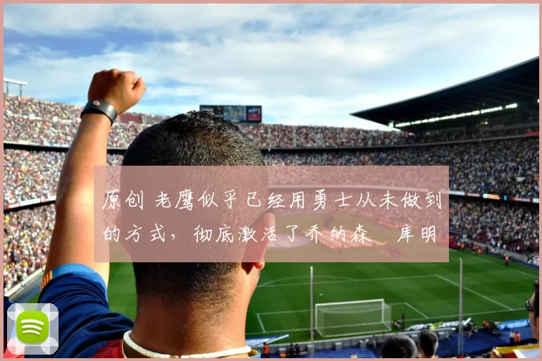 原创 老鹰似乎已经用勇士从未做到的方式,彻底激活了乔纳森・库明加