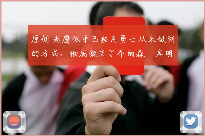 原创 老鹰似乎已经用勇士从未做到的方式，彻底激活了乔纳森・库明加