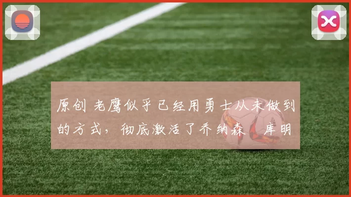 原创 老鹰似乎已经用勇士从未做到的方式，彻底激活了乔纳森・库明加