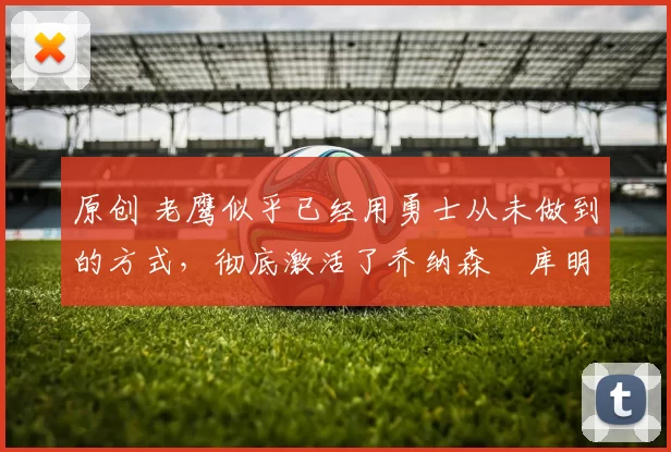 原创 老鹰似乎已经用勇士从未做到的方式,彻底激活了乔纳森・库明加