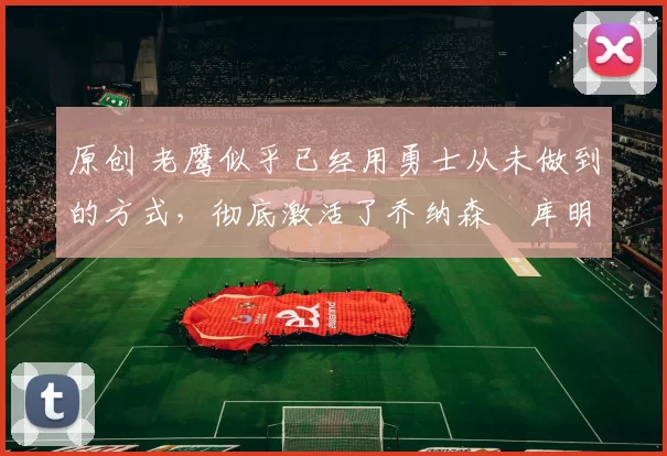 原创 老鹰似乎已经用勇士从未做到的方式,彻底激活了乔纳森・库明加