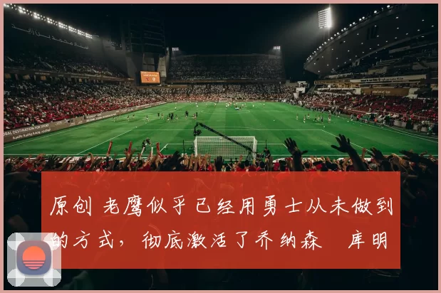 原创 老鹰似乎已经用勇士从未做到的方式,彻底激活了乔纳森・库明加