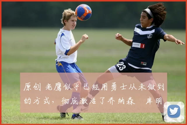 原创 老鹰似乎已经用勇士从未做到的方式,彻底激活了乔纳森・库明加