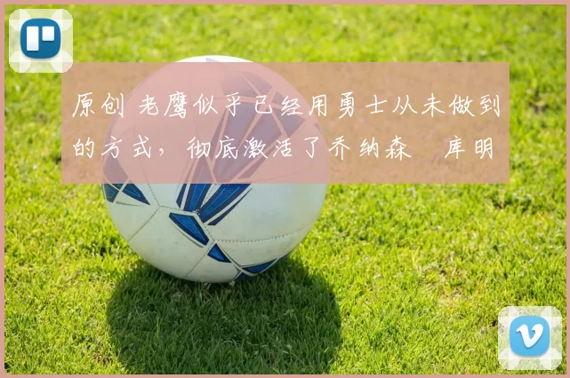 原创 老鹰似乎已经用勇士从未做到的方式,彻底激活了乔纳森・库明加