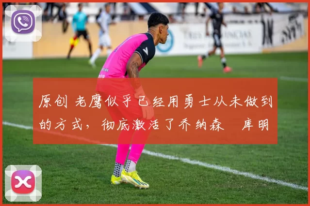 原创 老鹰似乎已经用勇士从未做到的方式,彻底激活了乔纳森・库明加