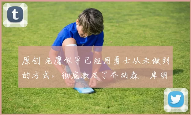 原创 老鹰似乎已经用勇士从未做到的方式，彻底激活了乔纳森・库明加