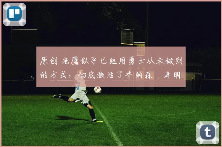 原创 老鹰似乎已经用勇士从未做到的方式，彻底激活了乔纳森・库明加