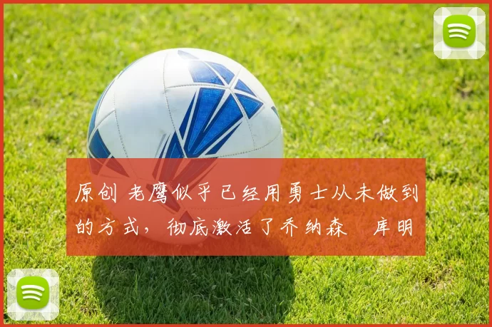 原创 老鹰似乎已经用勇士从未做到的方式,彻底激活了乔纳森・库明加