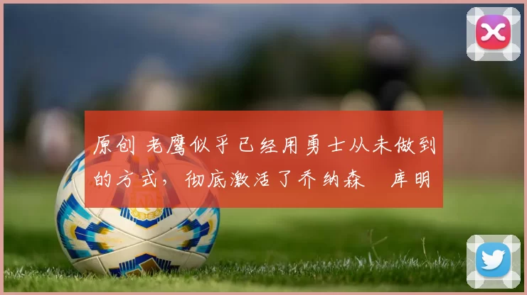 原创 老鹰似乎已经用勇士从未做到的方式，彻底激活了乔纳森・库明加