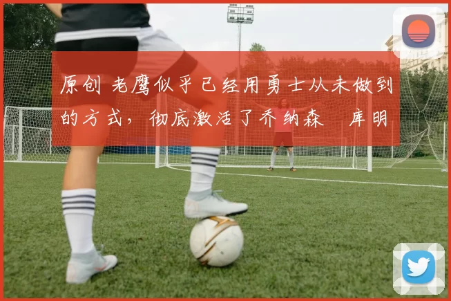 原创 老鹰似乎已经用勇士从未做到的方式,彻底激活了乔纳森・库明加