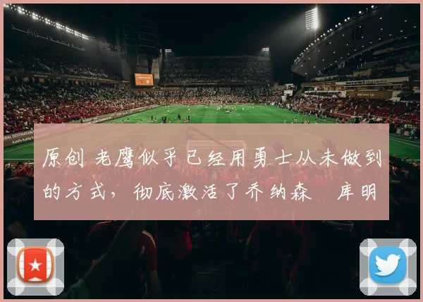 原创 老鹰似乎已经用勇士从未做到的方式,彻底激活了乔纳森・库明加