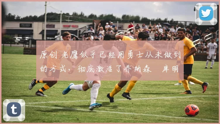 原创 老鹰似乎已经用勇士从未做到的方式，彻底激活了乔纳森・库明加