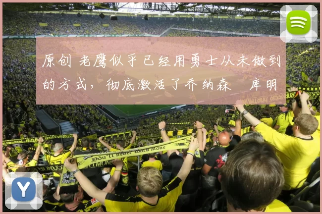 原创 老鹰似乎已经用勇士从未做到的方式，彻底激活了乔纳森・库明加